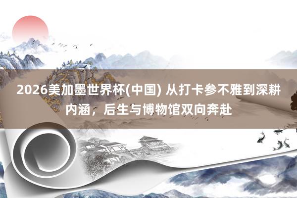 2026美加墨世界杯(中國) 從打卡參不雅到深耕內(nèi)涵,后生與博物館雙向奔赴