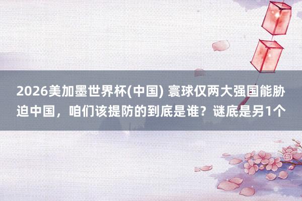 2026美加墨世界杯(中國) 寰球僅兩大強國能脅迫中國,咱們該提防的到底是誰?謎底是另1個