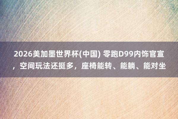 2026美加墨世界杯(中國) 零跑D99內(nèi)飾官宣,空間玩法還挺多,座椅能轉(zhuǎn)、能躺、能對坐
