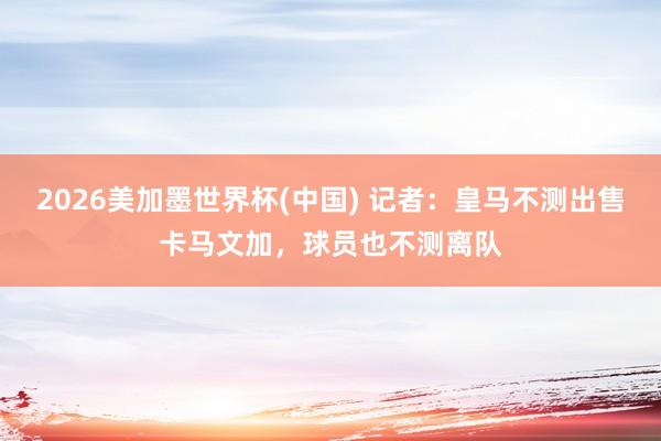 2026美加墨世界杯(中國) 記者:皇馬不測出售卡馬文加,球員也不測離隊