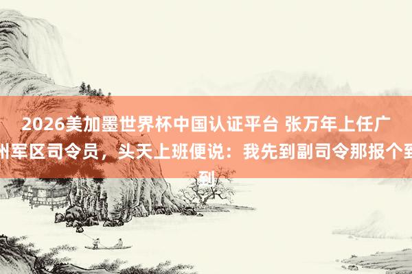 2026美加墨世界杯中國(guó)認(rèn)證平臺(tái) 張萬年上任廣州軍區(qū)司令員，頭天上班便說：我先到副司令那報(bào)個(gè)到
