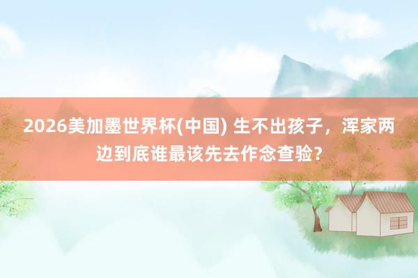 2026美加墨世界杯(中國) 生不出孩子,渾家兩邊到底誰最該先去作念查驗?