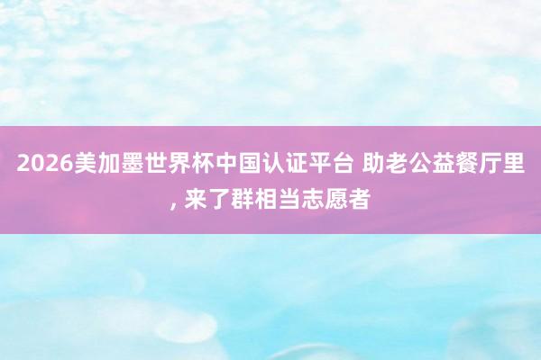 2026美加墨世界杯中國認證平臺 助老公益餐廳里, 來了群相當(dāng)志愿者
