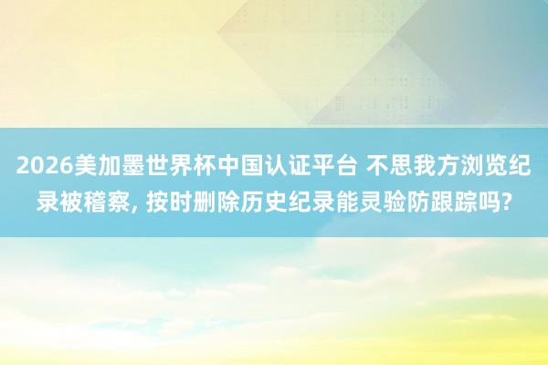 2026美加墨世界杯中國(guó)認(rèn)證平臺(tái) 不思我方瀏覽紀(jì)錄被稽察, 按時(shí)刪除歷史紀(jì)錄能靈驗(yàn)防跟蹤嗎?