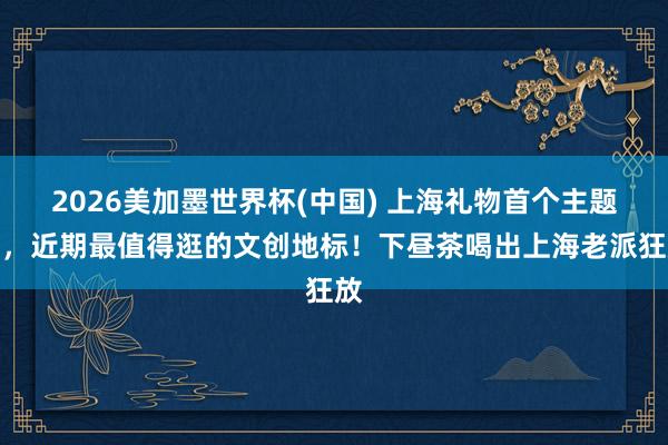2026美加墨世界杯(中國) 上海禮物首個主題店,近期最值得逛的文創地標!下晝茶喝出上海老派狂放