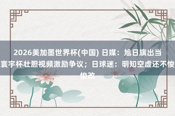 2026美加墨世界杯(中國) 日媒:旭日旗出當今寰宇杯壯膽視頻激勵爭議;日球迷:明知空虛還不悛改