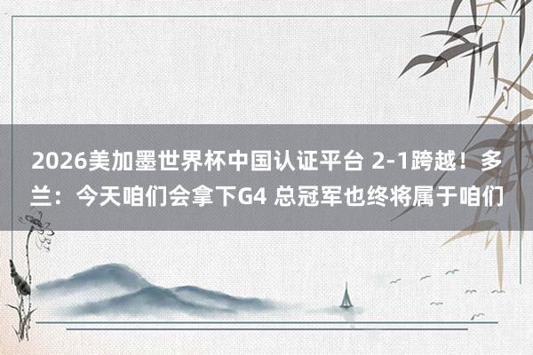 2026美加墨世界杯中國認證平臺 2-1跨越!多蘭:今天咱們會拿下G4 總冠軍也終將屬于咱們