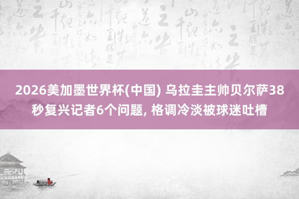 2026美加墨世界杯(中國) 烏拉圭主帥貝爾薩38秒復興記者6個問題, 格調冷淡被球迷吐槽